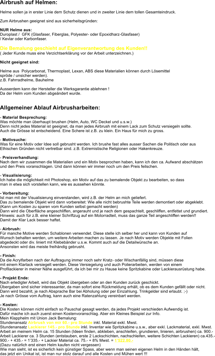 Airbrush auf Helmen:  Helme sollen ja in erster Linie dem Schutz dienen und in zweiter Linie dem tollen Gesamteindruck.   Zum Airbrushen geeignet sind aus sicherheitsgrnden:  NUR Helme aus:  Duroplast /  GFK (Glasfaser, Fiberglas, Polyester- oder Epoxidharz-Glasfaser)  / Kevlar oder Karbonfaser.  Die Bemalung geschieht auf Eigenverantwortung des Kunden!!  ( Jeder Kunde muss eine Verzichtserklrung vor der Arbeit unterzeichnen.)  Nicht geeignet sind:  Helme aus  Polycarbonat, Thermoplast, Lexan, ABS diese Materialien knnen durch Lsemittel  sprde / unsicher werden).  z.B. Fahrradhelme, Bauhelme  Ausserdem kann der Hersteller die Werksgarantie ablehnen !  Da der Helm vom Kunden abgendert wurde.   Allgemeiner Ablauf Airbrusharbeiten:  - Material Besprechung:  Was mchte man berhaupt brushen (Helm, Auto, WC Deckel und u.s.w.) Denn nicht jedes Material ist geeignet, da man jedes Airbrush mit einem Lack zum Schutz versiegeln sollte. Auch die Grsse ist entscheidend. Eine Schere ist z.B. zu klein. Ein Haus fr mich zu gross.  - Motivsuche: Was fr eine Motiv oder Idee soll gebrusht werden. Ich brushe fast alles ausser Sachen die Politisch oder aus Ethischen Grnden nicht vertretbar sind. z.B. Extremistische Religionen oder Hakenkreuze.  - Preisverhandlung: Nach dem wir zusammen die Materialien und ein Motiv besprochen haben, kann ich den ca. Aufwand abschtzen und den Preis voranschlagen. Und dann knnen wir immer noch um den Preis feilschen.  - Visualisierung: Ich habe die mglichkeit mit Photoshop, ein Motiv auf das zu bemalende Objekt zu bearbeiten, so dass man in etwa sich vorstellen kann, wie es aussehen knnte.  - Vorbereitung: Ist man mit der Visualisierung einverstanden, wird z.B. der Helm an mich geliefert.  Das zu bemalende Objekt wird dann vorbereitet: Wie alle nicht bebrushte Teile werden demontiert oder abgeklebt. (Kann um Kosten zu sparen vom Kunden selbst gemacht werden) Dann wird die Oberflche angeschliffen, angerauht und je nach dem gespachtelt, geschliffen, entfettet und grundiert. Hinweis: auch fr z.B. eine kleiner Schriftzug auf ein Motorradteil, muss das ganze Teil angeschliffen werden!! Damit der Klar Lack besser haftet.  - Airbrush: Fr manche Motive werden Schablonen verwendet. Diese stelle ich selber her und kann von Kunden auf  Wunsch behalten werden, um weitere Arbeiten machen zu lassen. Je nach Motiv werden Objekte mit Folien  abgedeckt oder div. liniert mit Klebebnder u.s.w. Kommt auch auf die Detailwnsche an.  Ansonsten wird das meiste freihndig gebrusht.   - Finish: Da die Acrylfarben nach der Auftragung immer noch sehr Kratz- oder Wischanfllig sind, mssen diese mit einem Klarlack versiegelt werden. Diese Versiegelung und auch Polierarbeiten, werden von einem  Profilackierer in meiner Nhe ausgefhrt, da ich bei mir zu Hause keine Spritzkabine oder Lackierausrstung habe.  - Projekt Ende: Nach erledigter Arbeit, wird das Objekt bergeben oder an den Kunden zurck geschickt. bergaben sind sicher interessanter, da man sofort eine Rckmeldung erhlt, ob es dem Kunden gefllt oder nicht. Dann wird bezahlt, je nach Absprache Bar bei Abholung oder per Einzahlung. Trinkgelder sind erlaubt. ;-) Je nach Grsse vom Auftrag, kann auch eine Ratenzahlung vereinbart werden.  - Kosten: Die Kosten knnen nicht einfach so Pauschal gesagt werden, da jedes Projekt verschieden Aufwendig ist. Dafr mache ich auch zuerst einen Kostenvoranschlag. Aber ein Kleines Beispiel zur Info.  Mein Klapphelm mit Union Jack Bemalung: Stundenansatz Airbrush von mir 60.- pro Stunde inkl. Material exkl. Mwst.  Stundenansatz Lackierer 145.- pro Stunde inkl. Inventar wie Spritzkabine u.s.w., aber exkl. Lackmaterial, exkl. Mwst. Arbeit an meinem Helm ca. 15 Stunden (Ideen finden, abkleben, anschleifen, grundieren, linieren, airbrushen) ca. 900.- Arbeit Lackierer ca. 3 Stunden (entstauben, erste 2 Lackschichten, nachschleifen, weitere Schichten Lackieren) ca.435.- 900.- + 435.- = 1335.- + Lackier Material ca. 75.- + 8% Mwst. = 1522.80.-  (Dazu natrlich erst einen Helm kaufen nicht vergessen) Wie man sieht, ist es sicherlich kein gnstiger Spass, aber wenn man seinen eigenen Helm in den Hnden hlt, das jetzt ein Unikat ist, ist man nur stolz darauf und alle Kosten und Mhen wert !!!